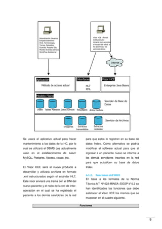 9
Se usará el aplicativo actual para hacer
mantenimiento a los datos de la HC, por lo
cual se utilizará el DBMS que actualmente
usen en el establecimiento de salud:
MySQL, Postgres, Access, xbase, etc.
El Visor HCE será el nuevo producto a
desarrollar y utilizará archivos en formato
.xml estructurados según el estándar HL7.
Este visor enviará una trama con el DNI del
nuevo paciente y el nodo de la red de inter-
operación en el cual se ha registrado el
paciente a los demás servidores de la red
para que éstos lo registren en su base de
datos Index. Como alternativa se podría
modificar el software actual para que al
ingresar a un paciente nuevo se informe a
los demás servidores inscritos en la red
para que actualicen su base de datos
Index.
6.1.2. Funciones del SHCE
En base a los formatos de la Norma
Técnica NT Nº 022-MINSA /DGSP-V 0.2 se
han identificados las funciones que debe
satisfacer el Visor HCE los mismos que se
muestran en el cuadro siguiente.
Funciones
 