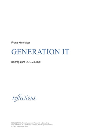 Franz Kühmayer



GENERATION IT
Beitrag zum OCG Journal




REFLECTIONS, Franz Kuehmayer Research & Consulting,
www.reflections.at, Tel +43 664 1808691, franzku@reflections.at
© Franz Kuehmayer, 2008
 