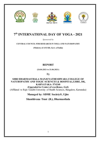 1
7th
INTERNATIONAL DAY OF YOGA - 2021
Sponsored by
CENTRAL COUNCIL FOR RESEARCH IN YOGA AND NATUROPATHY
(Ministry of AYUSH, Govt. of India)
REPORT
(24.04.2021 to 21.06.2021)
By
SHRI DHARMASTHALA MANJUNATHESHWARA COLLEGE OF
NATUROPATHY AND YOGIC SCIENCES & HOSPITAL,UJIRE, DK,
KARNATAKA- 574240
(Upgraded to Center of excellence, GoI)
(Affiliated to Rajiv Gandhi University of Health Sciences, Bangalore, Karnataka)
Managed by: SDME Society®, Ujire
Shanthivana Trust (R.), Dharmasthala
 