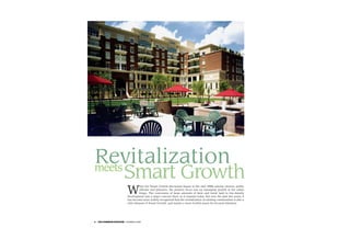 Revitalization
meets
                    Smart Growth
                       W
                                 hen the Smart Growth discussion began in the mid-1990s among citizens, public
                                 officials and planners, the primary focus was on managing growth at the urban
                                 fringe. The conversion of large amounts of farm and forest land to low-density
                       development was a major concern then, as it remains today. But over the past few years, it
                       has become more widely recognized that the revitalization of existing communities is also a
                       vital element of Smart Growth, and maybe a more fruitful arena for focused attention.




2   ON COMMON GROUND SUMMER 2005
 