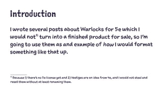 Introduction 
I wrote several posts about Warlocks for 5e which I 
would notf1 turn into a finished product for sale, so I'm 
going to use them as and example of how I would format 
something like that up. 
f1 Because 1) there's no 5e license yet and 2) Vestiges are an idea from 4e, and I would not steal and 
resell them without at least renaming them. 
 