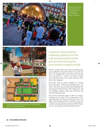 Bayshore Town Center
                                                                                                is an example of how
                                                                                                an old retail center
                                                                                                is transforming
                                                                                                into a mixed-use,
                                                                                                vibrant community.




                                                           Long-term value would be
                                                           created by getting rid of the
                                                           mall, reintroducing the street
                                                           grid and reconnecting the
                                                           back streets to neighborhoods.

                                                           However, as baby boomers age, they’re increasingly seek-
                                                           ing out walkable communities in which to live, work and
                                                           shop. “The shopping mall is a sterile idea, and there’s only
                                                           one way to get there — to drive,” says Nanney. “People
                                                           want a downtown and a more vibrant experience when
                                                           they do their shopping.”
                                                           Out-of-date malls are perfect candidates for creating
                                                           those communities. “Old malls have good locations,” says
                                                           Steiner. “But they’ve got too much retail and parking. We
                                                           need to take that retail, shrink it a little, design streets, add
                                                           civic buildings, residences, office space and hotels, and
                                                           we’ll have little downtowns.”
                                                           Steiner knows whereof he speaks. In 2007, his company
                                                           completed the first phase of the transformation of the
                                                           aging Milwaukee-area Bayshore Shopping Center into
                                                           today’s mixed-use Bayshore Town Center. His company is
  Above: Architectural renderings showcase redevelopment   currently converting the former Coliseum Mall in Hamp-
  plans for Columbus Commons.                              ton, Va., into the mixed-use Peninsula Town Center.




 48 ON COMMON GROUND


JBK_NAR_W10_36_51.indd 48                                                                                                      12/2/09 9:24 AM
 