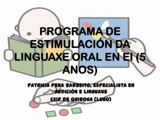 PROGRAMA DE ESTIMULACIÓN DA LINGUAXE ORAL EN EI (5 ANOS) Patricia Pena Barbeito, especialista en Audición e Linguaxe CEIP de Quiroga (Lugo) 