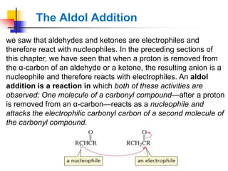 The Aldol Addition
we saw that aldehydes and ketones are electrophiles and
therefore react with nucleophiles. In the preceding sections of
this chapter, we have seen that when a proton is removed from
the α-carbon of an aldehyde or a ketone, the resulting anion is a
nucleophile and therefore reacts with electrophiles. An aldol
addition is a reaction in which both of these activities are
observed: One molecule of a carbonyl compound—after a proton
is removed from an α-carbon—reacts as a nucleophile and
attacks the electrophilic carbonyl carbon of a second molecule of
the carbonyl compound.
 