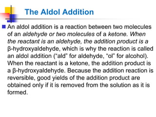  An aldol addition is a reaction between two molecules
of an aldehyde or two molecules of a ketone. When
the reactant is an aldehyde, the addition product is a
β-hydroxyaldehyde, which is why the reaction is called
an aldol addition (―ald‖ for aldehyde, ―ol‖ for alcohol).
When the reactant is a ketone, the addition product is
a β-hydroxyaldehyde. Because the addition reaction is
reversible, good yields of the addition product are
obtained only if it is removed from the solution as it is
formed.
The Aldol Addition
 