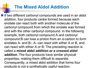 The Mixed Aldol Addition
 If two different carbonyl compounds are used in an aldol
addition, four products canbe formed because each
enolate can react both with another molecule of the
carbonyl compound from which the enolate was formed
and with the other carbonyl compound. In the following
example, both carbonyl compound A and carbonyl
compound B can lose a proton from an α-carbon to form
enolates A- and B-; A- can react with either A or B, and
can react with either A or B: The preceding reaction is
called a mixed aldol addition or a crossed aldol
addition. The four products have similar physical
properties, making them difficult to separate.
Consequently, a mixed aldol addition that forms four
products is not a synthetically useful reaction.
 