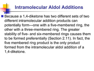 Intramolecular Aldol Additions
 Because a 1,4-diketone has two different sets of two
different intramolecular addition products can
potentially form—one with a five-membered ring, the
other with a three-membered ring. The greater
stability of five- and six-membered rings causes them
to be formed preferentially (Section 2.11). In fact, the
five membered ring product is the only product
formed from the intramolecular aldol addition of a
1,4-diketone.
 