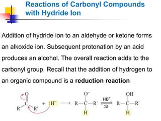 Reactions of Carbonyl Compounds
with Hydride Ion
Addition of hydride ion to an aldehyde or ketone forms
an alkoxide ion. Subsequent protonation by an acid
produces an alcohol. The overall reaction adds to the
carbonyl group. Recall that the addition of hydrogen to
an organic compound is a reduction reaction
 