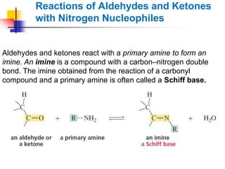 Reactions of Aldehydes and Ketones
with Nitrogen Nucleophiles
Aldehydes and ketones react with a primary amine to form an
imine. An imine is a compound with a carbon–nitrogen double
bond. The imine obtained from the reaction of a carbonyl
compound and a primary amine is often called a Schiff base.
 