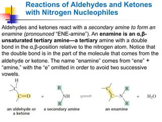 Aldehydes and ketones react with a secondary amine to form an
enamine (pronounced ―ENE-amine‖). An enamine is an α,β-
unsaturated tertiary amine—a tertiary amine with a double
bond in the α,β-position relative to the nitrogen atom. Notice that
the double bond is in the part of the molecule that comes from the
aldehyde or ketone. The name ―enamine‖ comes from ―ene‖ +
―amine,‖ with the ―e‖ omitted in order to avoid two successive
vowels.
Reactions of Aldehydes and Ketones
with Nitrogen Nucleophiles
 