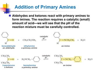 Addition of Primary Amines
 Aldehydes and ketones react with primary amines to
form imines. The reaction requires a catalytic (small)
amount of acid—we will see that the pH of the
reaction mixture must be carefully controlled.
 