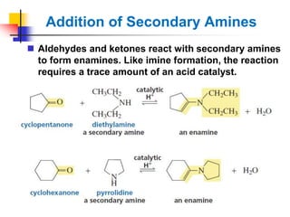 Addition of Secondary Amines
 Aldehydes and ketones react with secondary amines
to form enamines. Like imine formation, the reaction
requires a trace amount of an acid catalyst.
 