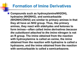 Formation of Imine Derivatives
 Compounds such as hydroxylamineNH2OH),
hydrazine (NH2NH2), and semicarbazide
(NH2NHCONH2) are similar to primary amines in that
they all have an NH2 group. Thus, like primary
amines, they react with aldehydes and ketones to
form imines—often called imine derivatives because
the substituent attached to the imine nitrogen is not
an R group. The imine obtained from the reaction
with hydroxylamine is called an oxime, the imine
obtained from the reaction with hydrazine is called a
hydrazone, and the imine obtained from the reaction
with semicarbazide is called a semicarbazone.
 