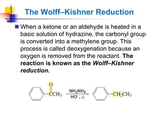 The Wolff–Kishner Reduction
 When a ketone or an aldehyde is heated in a
basic solution of hydrazine, the carbonyl group
is converted into a methylene group. This
process is called deoxygenation because an
oxygen is removed from the reactant. The
reaction is known as the Wolff–Kishner
reduction.
 