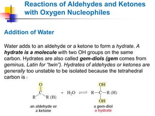 Reactions of Aldehydes and Ketones
with Oxygen Nucleophiles
Addition of Water
Water adds to an aldehyde or a ketone to form a hydrate. A
hydrate is a molecule with two OH groups on the same
carbon. Hydrates are also called gem-diols (gem comes from
geminus, Latin for “twin”). Hydrates of aldehydes or ketones are
generally too unstable to be isolated because the tetrahedral
carbon is attached to two oxygen atoms.
 