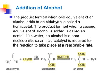Addition of Alcohol
 The product formed when one equivalent of an
alcohol adds to an aldehyde is called a
hemiacetal. The product formed when a second
equivalent of alcohol is added is called an
acetal. Like water, an alcohol is a poor
nucleophile, so an acid catalyst is required for
the reaction to take place at a reasonable rate.
 
