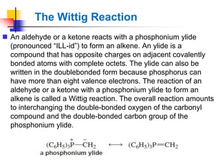 The Wittig Reaction
 An aldehyde or a ketone reacts with a phosphonium ylide
(pronounced ―ILL-id‖) to form an alkene. An ylide is a
compound that has opposite charges on adjacent covalently
bonded atoms with complete octets. The ylide can also be
written in the doublebonded form because phosphorus can
have more than eight valence electrons. The reaction of an
aldehyde or a ketone with a phosphonium ylide to form an
alkene is called a Wittig reaction. The overall reaction amounts
to interchanging the double-bonded oxygen of the carbonyl
compound and the double-bonded carbon group of the
phosphonium ylide.
 