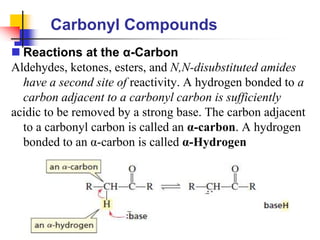 Carbonyl Compounds
 Reactions at the α-Carbon
Aldehydes, ketones, esters, and N,N-disubstituted amides
have a second site of reactivity. A hydrogen bonded to a
carbon adjacent to a carbonyl carbon is sufficiently
acidic to be removed by a strong base. The carbon adjacent
to a carbonyl carbon is called an α-carbon. A hydrogen
bonded to an α-carbon is called α-Hydrogen
 