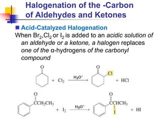 Halogenation of the -Carbon
of Aldehydes and Ketones
 Acid-Catalyzed Halogenation
When Br2,Cl2 or I2 is added to an acidic solution of
an aldehyde or a ketone, a halogen replaces
one of the α-hydrogens of the carbonyl
compound
 