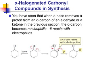 α-Halogenated Carbonyl
Compounds in Synthesis
 You have seen that when a base removes a
proton from an α-carbon of an aldehyde or a
ketone in the previous section, the α-carbon
becomes nucleophilic—it reacts with
electrophiles.
 