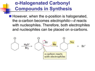 α-Halogenated Carbonyl
Compounds in Synthesis
 However, when the α-position is halogenated,
the α-carbon becomes electrophilic—it reacts
with nucleophiles. Therefore, both electrophiles
and nucleophiles can be placed on α-carbons.
 