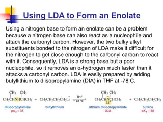 Using LDA to Form an Enolate
Using a nitrogen base to form an enolate can be a problem
because a nitrogen base can also react as a nucleophile and
attack the carbonyl carbon. However, the two bulky alkyl
substituents bonded to the nitrogen of LDA make it difficult for
the nitrogen to get close enough to the carbonyl carbon to react
with it. Consequently, LDA is a strong base but a poor
nucleophile, so it removes an α-hydrogen much faster than it
attacks a carbonyl carbon. LDA is easily prepared by adding
butyllithium to diisopropylamine (DIA) in THF at -78 C.
 