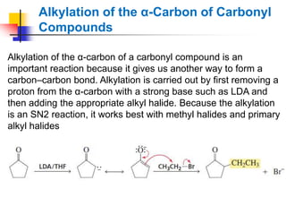 Alkylation of the α-Carbon of Carbonyl
Compounds
Alkylation of the α-carbon of a carbonyl compound is an
important reaction because it gives us another way to form a
carbon–carbon bond. Alkylation is carried out by first removing a
proton from the α-carbon with a strong base such as LDA and
then adding the appropriate alkyl halide. Because the alkylation
is an SN2 reaction, it works best with methyl halides and primary
alkyl halides
 