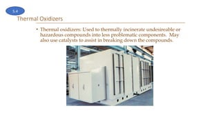 Thermal Oxidizers
• Thermal oxidizers: Used to thermally incinerate undesireable or
hazardous compounds into less problematic components. May
also use catalysts to assist in breaking down the compounds.
5.4
 
