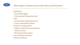 What types of losses occur with ovens and furnaces?
Explosions:
• From fuel supply
• From product being processed
Fires:
• From product being processed
• From combustible residues
Worker’s Compensation:
• Injuries from fires and explosions
• Electrocutions
• Burns from hot surfaces
Loss of Business Income
Failure to Perform
5.4
 