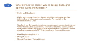 What defines the correct way to design, build, and
operate ovens and furnaces?
• Codes and Standards:
Codes have been written in a format suitable for adoption into law
independent of other codes and standards. An example is the
International Fire Code.
Standards are documents containing mandatory provisions using the word
“shall” to indicate a requirement. They are written in a form such that
their provisions become mandatory when referenced by another code or
standard. An example is NPFA 86: Standard for Ovens and Furnaces.
• Good Engineering Practice
• Design Guides
• Normal Practices / State of the Art
5.4
 