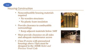 Housing Construction
• Noncombustible housing materials
required
• No wooden structures
• No plastic foam insulation
• Provide clearance to combustible
surroundings
• Keep adjacent materials below 160F
• Must provide clearance on all sides
and adequate maintenance access
• Class D ovens with pressurized
housings above 15psi must be
designed to the ASME Boiler and
Pressure Vessel Code
5.4
 