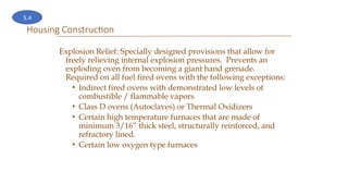 Housing Construction
Explosion Relief: Specially designed provisions that allow for
freely relieving internal explosion pressures. Prevents an
exploding oven from becoming a giant hand grenade.
Required on all fuel fired ovens with the following exceptions:
• Indirect fired ovens with demonstrated low levels of
combustible / flammable vapors
• Class D ovens (Autoclaves) or Thermal Oxidizers
• Certain high temperature furnaces that are made of
minimum 3/16” thick steel, structurally reinforced, and
refractory lined.
• Certain low oxygen type furnaces
5.4
 