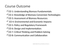 MZCET/EEE/VII Sem/OCH353_ET/Unit 5
Course Outcome
CO 1: Understanding Biomass Fundamentals:
CO 2: Knowledge of Biomass Conversion Technologies
CO 3: Assessment of Biomass Resources:
 CO 4: Environmental and Economic Impacts:
CO 5: Policy and Regulatory Framework
CO 6: Design and Implementation:
CO 7: Critical Thinking and Problem Solving
CO 8: Communication and Collaboration
 