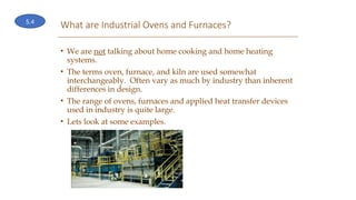 What are Industrial Ovens and Furnaces?
• We are not talking about home cooking and home heating
systems.
• The terms oven, furnace, and kiln are used somewhat
interchangeably. Often vary as much by industry than inherent
differences in design.
• The range of ovens, furnaces and applied heat transfer devices
used in industry is quite large.
• Lets look at some examples.
5.4
 