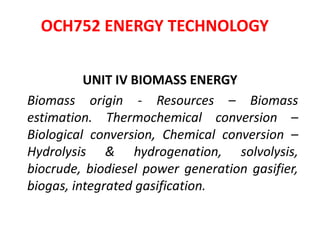 OCH752 ENERGY TECHNOLOGY
UNIT IV BIOMASS ENERGY
Biomass origin - Resources – Biomass
estimation. Thermochemical conversion –
Biological conversion, Chemical conversion –
Hydrolysis & hydrogenation, solvolysis,
biocrude, biodiesel power generation gasifier,
biogas, integrated gasification.
 