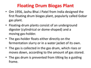 Floating Drum Biogas Plant
• Om 1956, Jashu Bhai J Patel from India designed the
first floating drum biogas plant, popularly called Gobar
gas plant.
• Floating-drum plants consist of an underground
digester (cylindrical or dome-shaped) and a
moving gas-holder.
• The gas-holder floats either directly on the
fermentation slurry or in a water jacket of its own.
• The gas is collected in the gas drum, which rises or
moves down, according to the amount of gas stored.
• The gas drum is prevented from tilting by a guiding
frame.
 