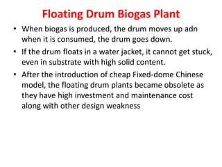 Floating Drum Biogas Plant
• When biogas is produced, the drum moves up adn
when it is consumed, the drum goes down.
• If the drum floats in a water jacket, it cannot get stuck,
even in substrate with high solid content.
• After the introduction of cheap Fixed-dome Chinese
model, the floating drum plants became obsolete as
they have high investment and maintenance cost
along with other design weakness
 