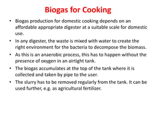 Biogas for Cooking
• Biogas production for domestic cooking depends on an
affordable appropriate digester at a suitable scale for domestic
use.
• In any digester, the waste is mixed with water to create the
right environment for the bacteria to decompose the biomass.
• As this is an anaerobic process, this has to happen without the
presence of oxygen in an airtight tank.
• The biogas accumulates at the top of the tank where it is
collected and taken by pipe to the user.
• The slurry has to be removed regularly from the tank. It can be
used further, e.g. as agricultural fertilizer.
 