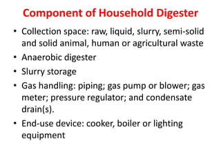 Component of Household Digester
• Collection space: raw, liquid, slurry, semi-solid
and solid animal, human or agricultural waste
• Anaerobic digester
• Slurry storage
• Gas handling: piping; gas pump or blower; gas
meter; pressure regulator; and condensate
drain(s).
• End-use device: cooker, boiler or lighting
equipment
 