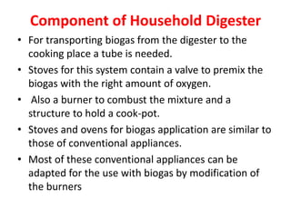 Component of Household Digester
• For transporting biogas from the digester to the
cooking place a tube is needed.
• Stoves for this system contain a valve to premix the
biogas with the right amount of oxygen.
• Also a burner to combust the mixture and a
structure to hold a cook-pot.
• Stoves and ovens for biogas application are similar to
those of conventional appliances.
• Most of these conventional appliances can be
adapted for the use with biogas by modification of
the burners
 