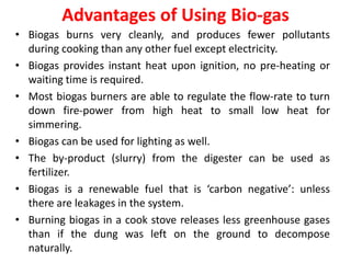Advantages of Using Bio-gas
• Biogas burns very cleanly, and produces fewer pollutants
during cooking than any other fuel except electricity.
• Biogas provides instant heat upon ignition, no pre-heating or
waiting time is required.
• Most biogas burners are able to regulate the flow-rate to turn
down fire-power from high heat to small low heat for
simmering.
• Biogas can be used for lighting as well.
• The by-product (slurry) from the digester can be used as
fertilizer.
• Biogas is a renewable fuel that is ‘carbon negative’: unless
there are leakages in the system.
• Burning biogas in a cook stove releases less greenhouse gases
than if the dung was left on the ground to decompose
naturally.
 