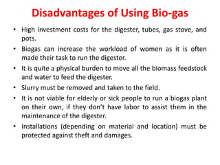 Disadvantages of Using Bio-gas
• High investment costs for the digester, tubes, gas stove, and
pots.
• Biogas can increase the workload of women as it is often
made their task to run the digester.
• It is quite a physical burden to move all the biomass feedstock
and water to feed the digester.
• Slurry must be removed and taken to the field.
• It is not viable for elderly or sick people to run a biogas plant
on their own, if they don’t have labor to assist them in the
maintenance of the digester.
• Installations (depending on material and location) must be
protected against theft and damages.
 