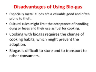 Disadvantages of Using Bio-gas
• Especially metal tubes are a valuable good and often
prone to theft.
• Cultural rules might limit the acceptance of handling
dung or feces and their use as fuel for cooking.
• Cooking with biogas requires the change of
cooking habits, which might prevent the
adoption.
• Biogas is difficult to store and to transport to
other consumers.
 