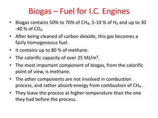 Biogas – Fuel for I.C. Engines
• Biogas contains 50% to 70% of CH₄, 5-10 % of H₂ and up to 30
-40 % of CO₂.
• After being cleaned of carbon dioxide, this gas becomes a
fairly homogeneous fuel.
• It contains up to 80 % of methane.
• The calorific capacity of over 25 MJ/m³.
• The most important component of biogas, from the calorific
point of view, is methane.
• The other components are not involved in combustion
process, and rather absorb energy from combustion of CH₄ .
• They leave the process at higher temperature than the one
they had before the process.
 