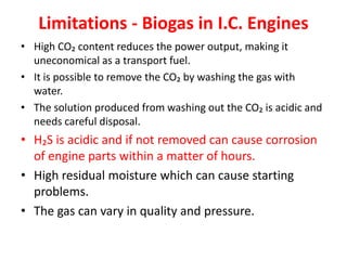 Limitations - Biogas in I.C. Engines
• High CO₂ content reduces the power output, making it
uneconomical as a transport fuel.
• It is possible to remove the CO₂ by washing the gas with
water.
• The solution produced from washing out the CO₂ is acidic and
needs careful disposal.
• H₂S is acidic and if not removed can cause corrosion
of engine parts within a matter of hours.
• High residual moisture which can cause starting
problems.
• The gas can vary in quality and pressure.
 