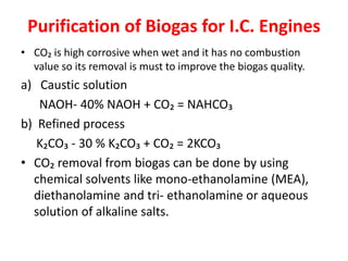 Purification of Biogas for I.C. Engines
• CO₂ is high corrosive when wet and it has no combustion
value so its removal is must to improve the biogas quality.
a) Caustic solution
NAOH- 40% NAOH + CO₂ = NAHCO₃
b) Refined process
K₂CO₃ - 30 % K₂CO₃ + CO₂ = 2KCO₃
• CO₂ removal from biogas can be done by using
chemical solvents like mono-ethanolamine (MEA),
diethanolamine and tri- ethanolamine or aqueous
solution of alkaline salts.
 