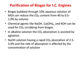 Purification of Biogas for I.C. Engines
• Biogas bubbled through 10% aqueous solution of
MEA can reduce the CO₂ content from 40 to 0.5-
1.0% by volume.
• Chemical agents like NaOH, Ca(OH)₂, and KOH can be
used for CO₂ scrubbing from biogas.
• In alkaline solution the CO₂ absorption is assisted by
agitation.
• NaOH solution having a rapid CO₂ absorption of 2.5-
3.0% and the rate of absorption is affected by the
concentration of solution
 