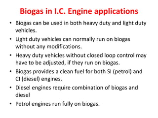 Biogas in I.C. Engine applications
• Biogas can be used in both heavy duty and light duty
vehicles.
• Light duty vehicles can normally run on biogas
without any modifications.
• Heavy duty vehicles without closed loop control may
have to be adjusted, if they run on biogas.
• Biogas provides a clean fuel for both SI (petrol) and
CI (diesel) engines.
• Diesel engines require combination of biogas and
diesel
• Petrol engines run fully on biogas.
 