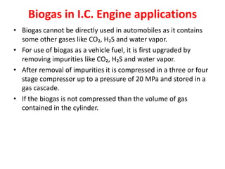 Biogas in I.C. Engine applications
• Biogas cannot be directly used in automobiles as it contains
some other gases like CO₂, H₂S and water vapor.
• For use of biogas as a vehicle fuel, it is first upgraded by
removing impurities like CO₂, H₂S and water vapor.
• After removal of impurities it is compressed in a three or four
stage compressor up to a pressure of 20 MPa and stored in a
gas cascade.
• If the biogas is not compressed than the volume of gas
contained in the cylinder.
 