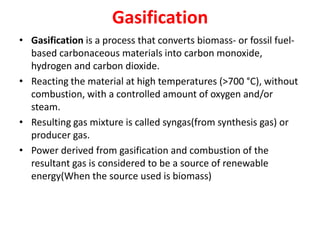 Gasification
• Gasification is a process that converts biomass- or fossil fuel-
based carbonaceous materials into carbon monoxide,
hydrogen and carbon dioxide.
• Reacting the material at high temperatures (>700 °C), without
combustion, with a controlled amount of oxygen and/or
steam.
• Resulting gas mixture is called syngas(from synthesis gas) or
producer gas.
• Power derived from gasification and combustion of the
resultant gas is considered to be a source of renewable
energy(When the source used is biomass)
 